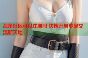 海角社区可以注册吗 快速开启专属交流新天地