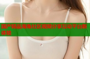 国产精品海角社区视频分享互动平台新体验