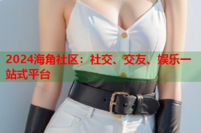 2024海角社区：社交、交友、娱乐一站式平台