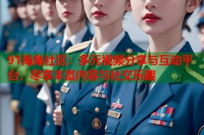91海角社区：多元视频分享与互动平台，尽享丰富内容与社交乐趣