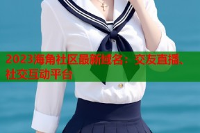 2023海角社区最新域名：交友直播、社交互动平台
