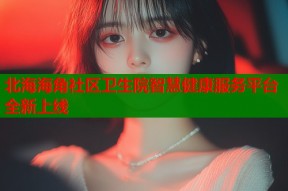北海海角社区卫生院智慧健康服务平台全新上线