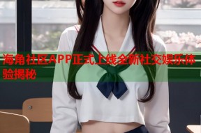 海角社区APP正式上线全新社交娱乐体验揭秘