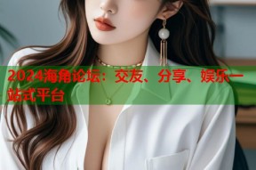 2024海角论坛：交友、分享、娱乐一站式平台