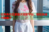 比海角社区更强大社交平台，轻松连接兴趣圈子