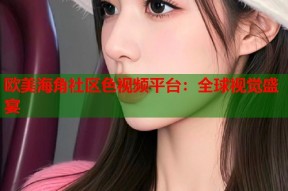 欧美海角社区色视频平台：全球视觉盛宴