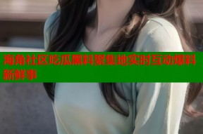 海角社区吃瓜黑料聚集地实时互动爆料新鲜事
