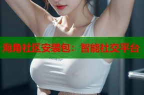 海角社区安装包：智能社交平台