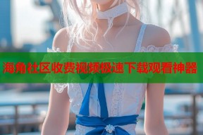 海角社区收费视频极速下载观看神器