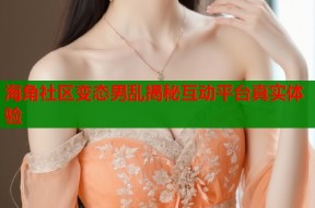 海角社区变态男乱揭秘互动平台真实体验