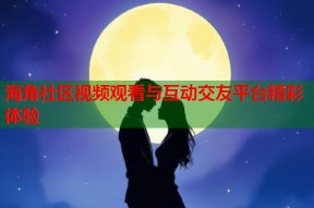 海角社区视频观看与互动交友平台精彩体验