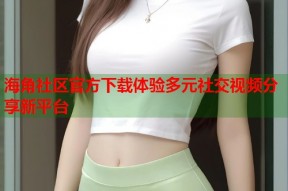 海角社区官方下载体验多元社交视频分享新平台