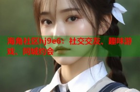 海角社区hj9e6：社交交友、趣味游戏、同城约会