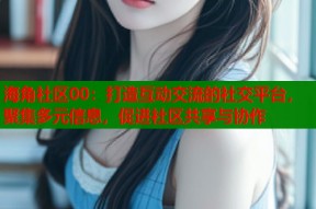 海角社区00：打造互动交流的社交平台，聚集多元信息，促进社区共享与协作