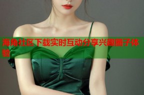 海角社区下载实时互动分享兴趣圈子体验