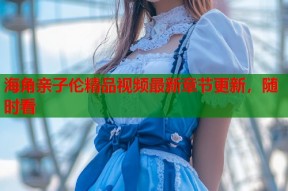 海角亲子伦精品视频最新章节更新，随时看