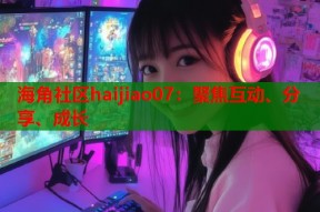 海角社区haijiao07：聚焦互动、分享、成长
