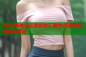 2022海角社区最新地汇聚热点话题畅享互动体验