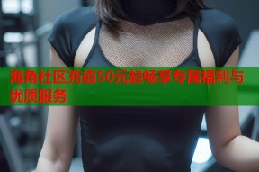 海角社区充值50元起畅享专属福利与优质服务