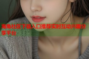 海角社区下载入口推荐实时互动兴趣分享平台
