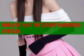 海角社区 hj07 热门交流平台助你轻松分享互动
