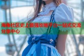 海角社区史上最强攻略平台一站式交流分享中心