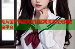 毛片国产精品海角社区高清资源无限畅享平台