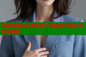 安卓海角社区俱乐部下载指南与精彩功能全解析