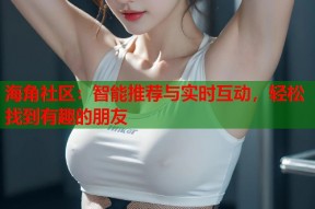海角社区：智能推荐与实时互动，轻松找到有趣的朋友
