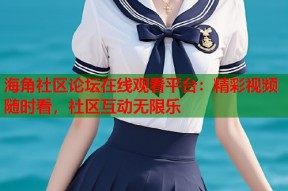 海角社区论坛在线观看平台：精彩视频随时看，社区互动无限乐
