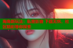 海角新玩法：私密影音 下载无忧，社区精彩等你探索
