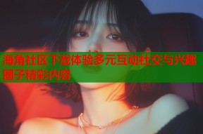 海角社区下载体验多元互动社交与兴趣圈子精彩内容