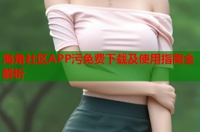 海角社区APP污免费下载及使用指南全解析