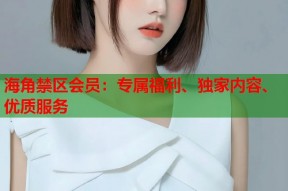 海角禁区会员：专属福利、独家内容、优质服务