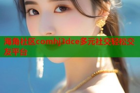 海角社区comhj3dce多元社交轻松交友平台