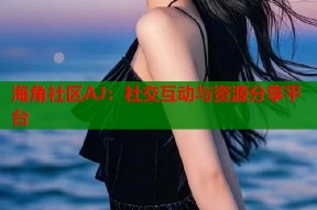 海角社区AJ：社交互动与资源分享平台