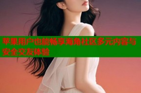 苹果用户也能畅享海角社区多元内容与安全交友体验