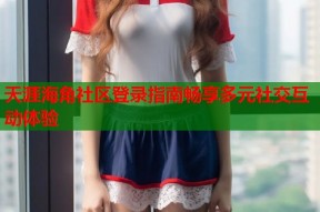 天涯海角社区登录指南畅享多元社交互动体验