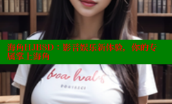 海角HJB8D：影音娱乐新体验，你的专属掌上海角