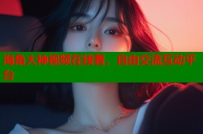 海角大神视频在线看，自由交流互动平台
