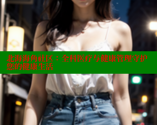 北海海角社区：全科医疗与健康管理守护您的健康生活 2025海角首页登录入口 第2张