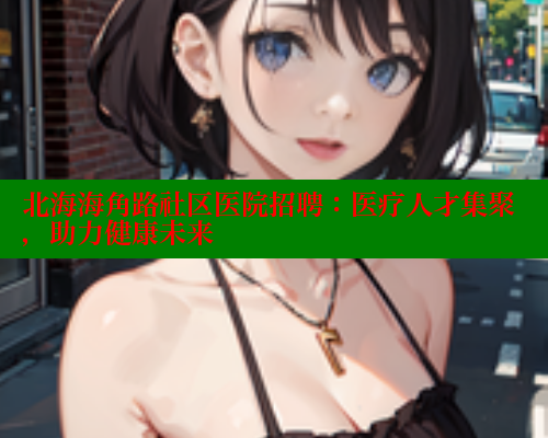 北海海角路社区医院招聘：医疗人才集聚，助力健康未来 海角首页登录入口top 第1张