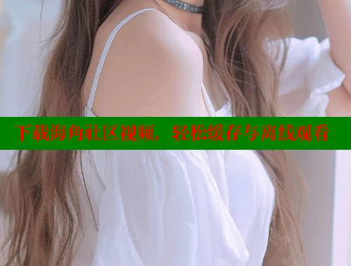 下载海角社区视频，轻松缓存与离线观看 海角社区 第1张