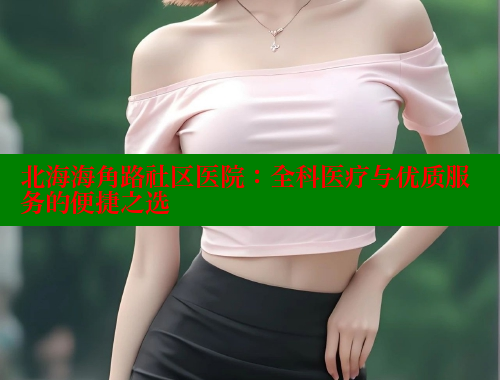 北海海角路社区医院：全科医疗与优质服务的便捷之选 2025海角首页登录入口 第2张