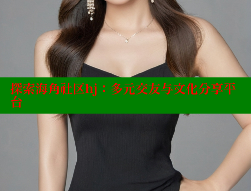 探索海角社区hj：多元交友与文化分享平台 海角首页入口 第1张