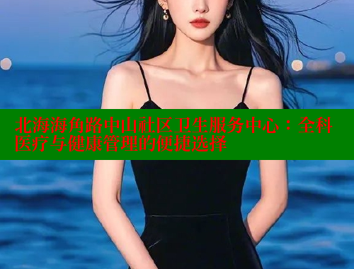 北海海角路中山社区卫生服务中心：全科医疗与健康管理的便捷选择 2025海角首页登录入口 第1张