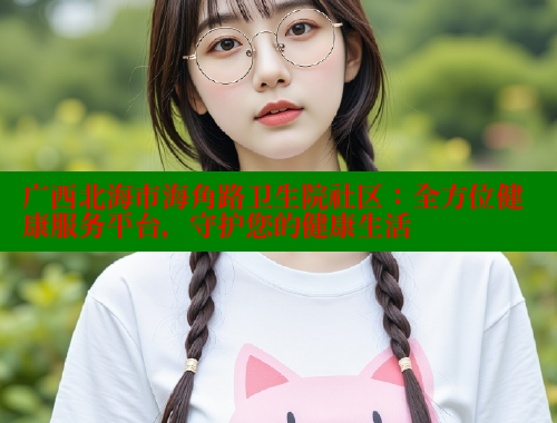 广西北海市海角路卫生院社区：全方位健康服务平台，守护您的健康生活 海角首页入口 第1张