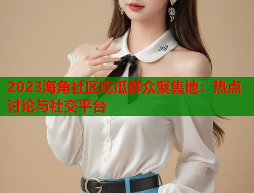 2023海角社区吃瓜群众聚集地：热点讨论与社交平台  第1张