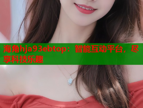海角hja93ebtop:智能互动平台,尽享科技乐趣 第1张 海角hja93ebtop:智能互动平台,尽享科技乐趣 第1张
