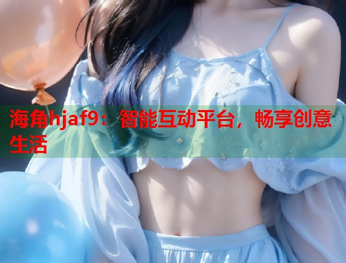 海角hjaf9：智能互动平台，畅享创意生活  第2张
